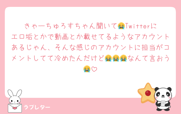 きゃーちゅろすちゃん聞いて😭Twitterにエロ垢とかで動画とか載せてるようなアカウントあるじゃん、そんな感じのアカウントに担当がコメントしてて冷めたんだけど😭😭😭なんて言おう😭