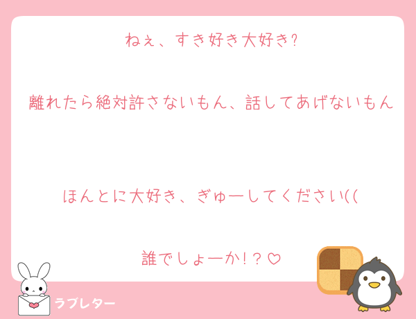 ねぇ、すき好き大好き?

離れたら絶対許さないもん、話してあげないもん

ほんとに大好き、ぎゅーしてください((

誰でしょーか!？
