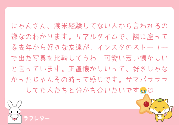 にゃんさん、渡米経験してない人から言われるの嫌なのわかります。リアルタイムで、隣に座ってる去年から好きな友達が、インスタのストーリーで出た写真を比較してうわ〜可愛い若い懐かしいと言っています。正直懐かしいって、好きじゃなかったじゃんその時って感じです。サマパラララしてた人たちと分かち合いたいです😭