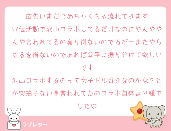 広告いまだにめちゃくちゃ流れてきます
宣伝活動で沢山コラボしてるだけなのにやんややんや言われてるの有り得ないので万が一またやらざるを得ないのであれば公平に振り分けて欲しいです
沢山コラボするのって女子ドル好きなのかな？とか突拍子ない事言われてたのコラボ自体より嫌でした
