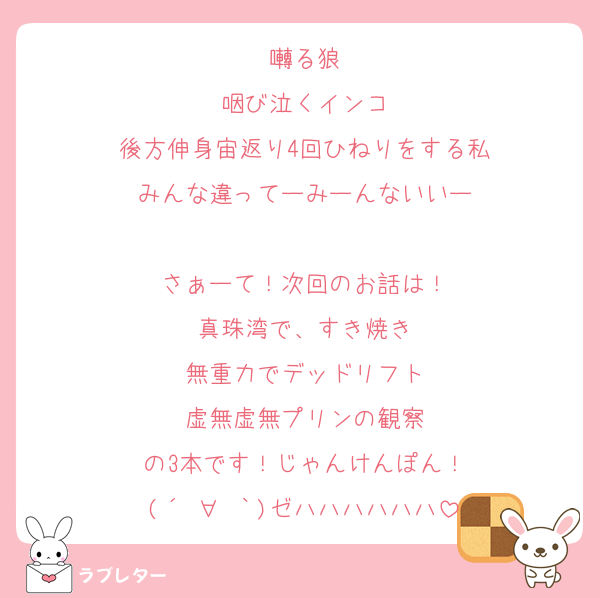 囀る狼
咽び泣くインコ
後方伸身宙返り4回ひねりをする私
みんな違ってーみーんないいー

さぁーて！次回のお話は！
真珠湾で、すき焼き
無重力でデッドリフト
虚無虚無プリンの観察
の3本です！じゃんけんぽん！
(´º∀º｀)ゼハハハハハハ