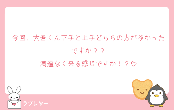 今回、大吾くん下手と上手どちらの方が多かったですか？？
満遍なく来る感じですか！？