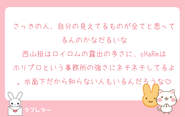 さっきの人、自分の見えてるものが全てと思ってるんのかなだるいな
西山担はロイロムの露出の多さに、cHaRmはホリプロという事務所の強さにネチネチしてるよ。水面下だから知らない人もいるんだろうな