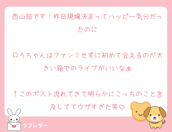 西山担です！昨日現場決まってハッピー気分だったのに

口ろちゃんはファンミせずに初めて会えるのが大きい箱でのライブがいいなぁ

↑このポスト流れてきて明らかにこっちのこと言及しててウザすぎた笑