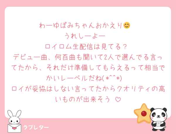 わーゆぽみちゃんおかえり😊
うれしーよー
 ロイロム生配信は見てる？
デビュー曲、何百曲も聞いて2人で選んでる言ってたから、それだけ準備してもらえるって相当でかいレーベルだね(*^^*)
ロイが妥協はしない言ってたからクオリティの高いものが出来そう♡