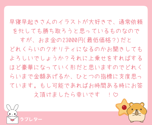 早寝早起きさんのイラストが大好きで、通常依頼をﾀﾋしても勝ち取ろうと思っているものなのですが、おま金の23000円(最低価格？)だとどれくらいのクオリティになるのかお聞きしてもよろしいでしょうか？それに上乗せをすればするほど豪華になっていく形だと思いますのでどれくらいまで金額あげるか、ひとつの指標に支度思っています。もし可能であればお時間ある時にお答え頂けましたら幸いです🥲！