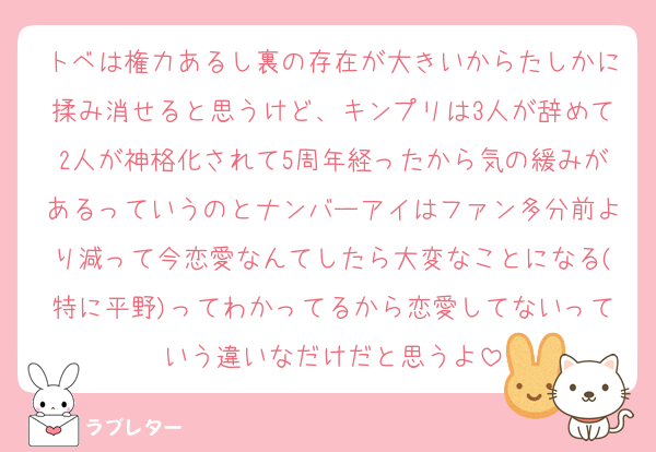 トベは権力あるし裏の存在が大きいからたしかに揉み消せると思うけど、キンプリは3人が辞めて2人が神格化されて5周年経ったから気の緩みがあるっていうのとナンバーアイはファン多分前より減って今恋愛なんてしたら大変なことになる(特に平野)ってわかってるから恋愛してないっていう違いなだけだと思うよ