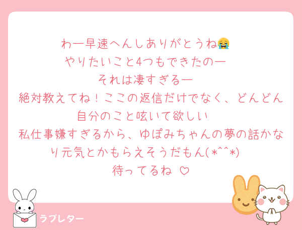 わー早速へんしありがとうね😭
やりたいこと4つもできたのー
それは凄すぎるー
絶対教えてね！ここの返信だけでなく、どんどん自分のこと呟いて欲しい♡
私仕事嫌すぎるから、ゆぽみちゃんの夢の話かなり元気とかもらえそうだもん(*^^*)
待ってるね♥️