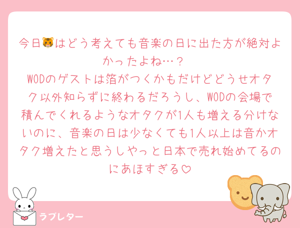 今日🐯はどう考えても音楽の日に出た方が絶対よかったよね…？
WODのゲストは箔がつくかもだけどどうせオタク以外知らずに終わるだろうし、WODの会場で積んでくれるようなオタクが1人も増える分けないのに、音楽の日は少なくても1人以上は音かオタク増えたと思うしやっと日本で売れ始めてるのにあほすぎる
