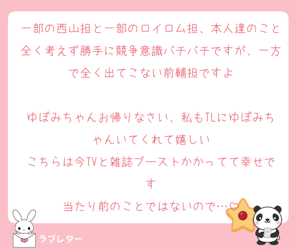 一部の西山担と一部のロイロム担、本人達のこと全く考えず勝手に競争意識バチバチですが、一方で全く出てこない前輔担ですよ

ゆぽみちゃんお帰りなさい、私もTLにゆぽみちゃんいてくれて嬉しい
こちらは今TVと雑誌ブーストかかってて幸せです
当たり前のことではないので…