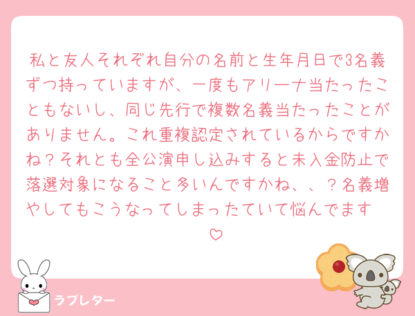 私と友人それぞれ自分の名前と生年月日で3名義ずつ持っていますが、一度もアリーナ当たったこともないし、同じ先行で複数名義当たったことがありません。これ重複認定されているからですかね？それとも全公演申し込みすると未入金防止で落選対象になること多いんですかね、、？名義増やしてもこうなってしまったていて悩んでます🥲🥲