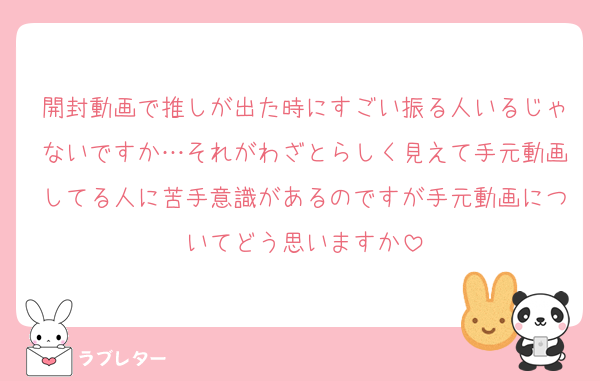 開封動画で推しが出た時にすごい振る人いるじゃないですか…それがわざとらしく見えて手元動画してる人に苦手意識があるのですが手元動画についてどう思いますか