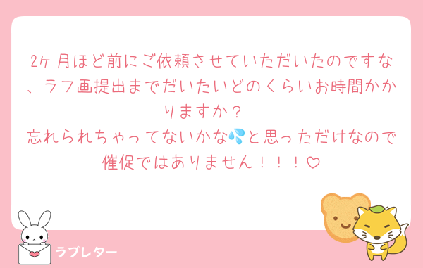 2ヶ月ほど前にご依頼させていただいたのですな、ラフ画提出までだいたいどのくらいお時間かかりますか？
忘れられちゃってないかな💦と思っただけなので催促ではありません！！！