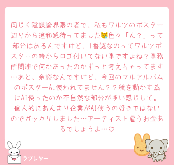 同じく陰謀論界隈の者で、私もワルツのポスター辺りから違和感待ってました😿色々「ん？」って部分はあるんですけど、1番謎なのってワルツポスターの時からロゴ付いてない事ですよね？事務所関連で何かあったのかずっと考えちゃってます…あと、余談なんですけど、今回のフルアルバムのポスターAI使われてません？？絵を動かす為にAI使ったのか不自然な部分が多い感じして。個人的にあんまり企業がAI使うの好きではないのでガッカリしました…アーティスト雇うお金あるでしょうよ…