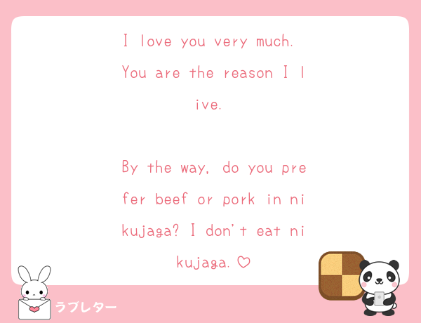 I love you very much. You are the reason I live. 

By the way, do you prefer beef or pork in nikujaga? I don't eat nikujaga.