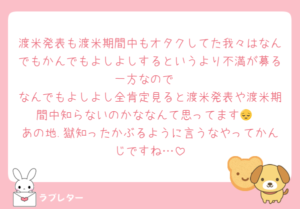 渡米発表も渡米期間中もオタクしてた我々はなんでもかんでもよしよしするというより不満が募る一方なので
なんでもよしよし全肯定見ると渡米発表や渡米期間中知らないのかななんて思ってます😔
あの地.獄知ったかぶるように言うなやってかんじですね…