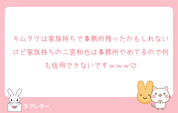 キムタクは家族持ちで事務所残ったかもしれないけど家族持ちの二宮和也は事務所やめてるので何も信用できないですｗｗｗ