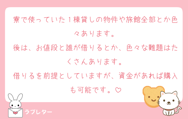 寮で使っていた１棟貸しの物件や旅館全部とか色々あります。
後は、お値段と誰が借りるとか、色々な難題はたくさんあります。
借りるを前提としていますが、資金があれば購入も可能です。