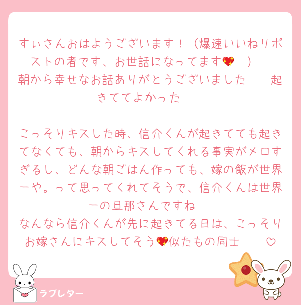 すぃさんおはようございます！（爆速いいねリポストの者です、お世話になってます🥹💖）
朝から幸せなお話ありがとうございました🥹🥹起きててよかった🥹

こっそりキスした時、信介くんが起きてても起きてなくても、朝からキスしてくれる事実がメロすぎるし、どんな朝ごはん作っても、嫁の飯が世界一や。って思ってくれてそうで、信介くんは世界一の旦那さんですね♡
なんなら信介くんが先に起きてる日は、こっそりお嫁さんにキスしてそう🥹似たもの同士🥹💖