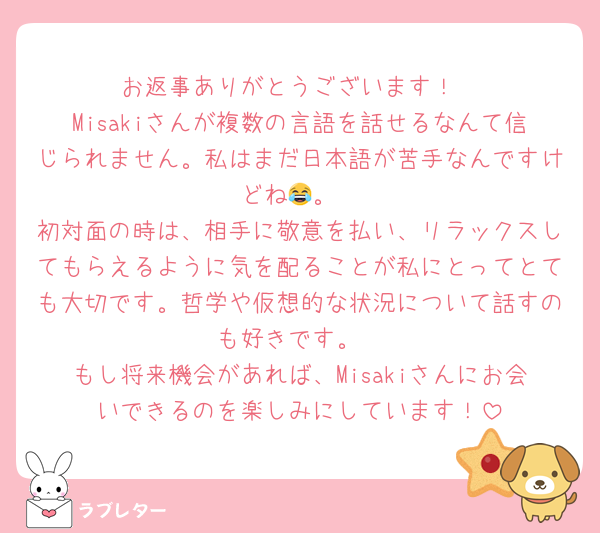 お返事ありがとうございます！
Misakiさんが複数の言語を話せるなんて信じられません。私はまだ日本語が苦手なんですけどね😂。
初対面の時は、相手に敬意を払い、リラックスしてもらえるように気を配ることが私にとってとても大切です。哲学や仮想的な状況について話すのも好きです。
もし将来機会があれば、Misakiさんにお会いできるのを楽しみにしています！