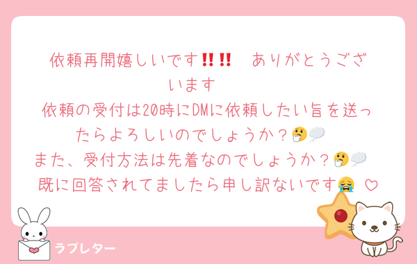 依頼再開嬉しいです🥲🥲‼️‼️ありがとうございます‼️‼️
依頼の受付は20時にDMに依頼したい旨を送ったらよろしいのでしょうか？🤔💭
また、受付方法は先着なのでしょうか？🤔💭
既に回答されてましたら申し訳ないです😭‼️