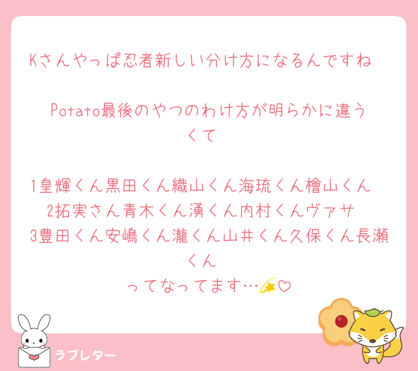 Kさんやっぱ忍者新しい分け方になるんですね

Potato最後のやつのわけ方が明らかに違うくて

1皇輝くん黒田くん織山くん海琉くん檜山くん
2拓実さん青木くん湧くん内村くんヴァサ
3豊田くん安嶋くん瀧くん山井くん久保くん長瀬くん
ってなってます…💫