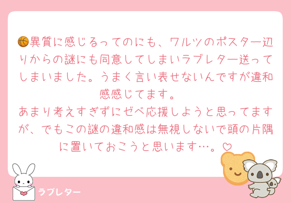 🏀異質に感じるってのにも、ワルツのポスター辺りからの謎にも同意してしまいラブレター送ってしまいました。うまく言い表せないんですが違和感感じてます。
あまり考えすぎずにゼベ応援しようと思ってますが、でもこの謎の違和感は無視しないで頭の片隅に置いておこうと思います…。