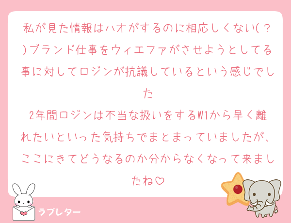 私が見た情報はハオがするのに相応しくない(？)ブランド仕事をウィエファがさせようとしてる事に対してロジンが抗議しているという感じでした
2年間ロジンは不当な扱いをするW1から早く離れたいといった気持ちでまとまっていましたが、ここにきてどうなるのか分からなくなって来ましたね
