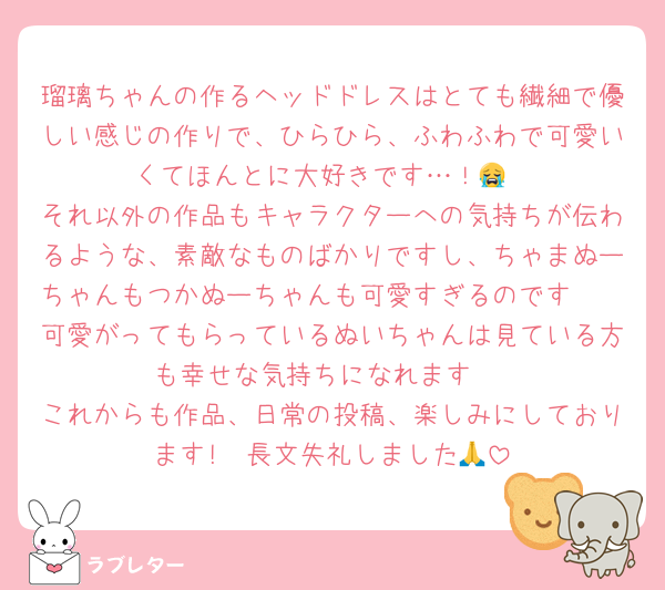 瑠璃ちゃんの作るヘッドドレスはとても繊細で優しい感じの作りで、ひらひら、ふわふわで可愛いくてほんとに大好きです…！😭
それ以外の作品もキャラクターへの気持ちが伝わるような、素敵なものばかりですし、ちゃまぬーちゃんもつかぬーちゃんも可愛すぎるのです🫶
可愛がってもらっているぬいちゃんは見ている方も幸せな気持ちになれます☺️
これからも作品、日常の投稿、楽しみにしております!　長文失礼しました🙏