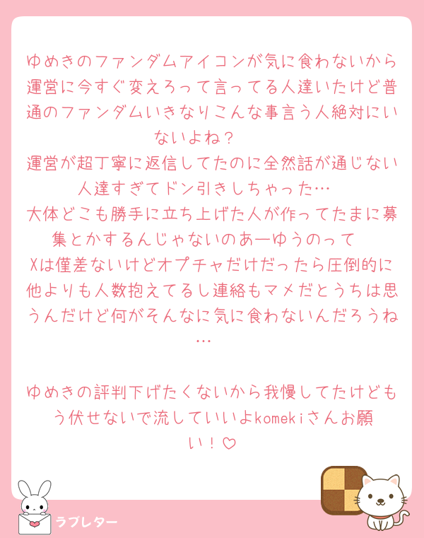 ゆめきのファンダムアイコンが気に食わないから運営に今すぐ変えろって言ってる人達いたけど普通のファンダムいきなりこんな事言う人絶対にいないよね？🥹
運営が超丁寧に返信してたのに全然話が通じない人達すぎてドン引きしちゃった…
大体どこも勝手に立ち上げた人が作ってたまに募集とかするんじゃないのあーゆうのって
Xは僅差ないけどオプチャだけだったら圧倒的に他よりも人数抱えてるし連絡もマメだとうちは思うんだけど何がそんなに気に食わないんだろうね…

ゆめきの評判下げたくないから我慢してたけどもう伏せないで流していいよkomekiさんお願い！