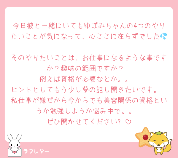 今日彼と一緒にいてもゆぽみちゃんの4つのやりたいことが気になって、心ここに在らずでした💦
そのやりたいことは、お仕事になるような事ですか？趣味の範囲ですか？
例えば資格が必要なとか。。
ヒントとしてもう少し夢の話し聞きたいです。
私仕事が嫌だから今からでも美容関係の資格というか勉強しようか悩み中で。。
ぜひ聞かせてください✨
