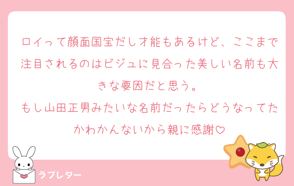 ロイって顔面国宝だし才能もあるけど、ここまで注目されるのはビジュに見合った美しい名前も大きな要因だと思う。
もし山田正男みたいな名前だったらどうなってたかわかんないから親に感謝