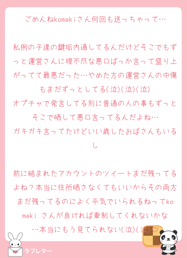 ごめんねkomekiさん何回も送っちゃって…
私例の子達の鍵垢内通してるんだけどそこでもずっと運営さんに理不尽な悪口ばっか言って盛り上がってて最悪だった…やめた方の運営さんの中傷もまだずっとしてる(泣)(泣)(泣)
オプチャで発言してる別に普通の人の事もずっとそこで晒して悪口言ってるんだよね…
ガキガキ言ってたけどいい歳したおばさんもいるし

前に絡まれたアカウントのツイートまだ残ってるよね？本当に住所晒さなくてもいいからその両方まだ残ってるのによく平気でいられるねってkomeki さんが良ければ牽制してくれないかな…本当にもう見てられない(泣)(泣)