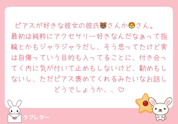 ピアスが好きな彼女の彼氏🐻さんか🦁さん。
最初は純粋にアクセサリー好きなんだなぁって指輪とかもジャラジャラだし、そう思ってたけど実は自傷っていう目的も入ってることに、付き合ってく内に気が付いて止めもしないけど、勧めもしないし、ただピアス褒めてくれるみたいなお話しどうでしょうか、、