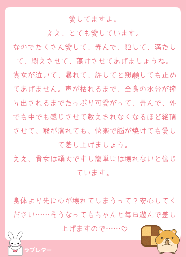 愛してますよ。
ええ、とても愛しています。
なのでたくさん愛して、弄んで、犯して、満たして、悶えさせて、蕩けさせてあげましょうね。
貴女が泣いて、暴れて、許してと懇願しても止めてあげません。声が枯れるまで、全身の水分が搾り出されるまでたっぷり可愛がって、弄んで、外でも中でも感じさせて数えきれなくなるほど絶頂させて、喉が潰れても、快楽で脳が焼けても愛して差し上げましょう。
ええ、貴女は頑丈ですし簡単には壊れないと信じています。

身体より先に心が壊れてしまうって？安心してください……そうなってもちゃんと毎日遊んで差し上げますので……