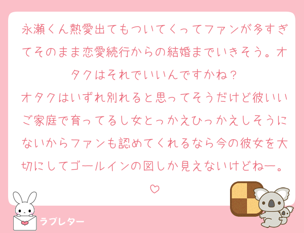 永瀬くん熱愛出てもついてくってファンが多すぎてそのまま恋愛続行からの結婚までいきそう。オタクはそれでいいんですかね？
オタクはいずれ別れると思ってそうだけど彼いいご家庭で育ってるし女とっかえひっかえしそうにないからファンも認めてくれるなら今の彼女を大切にしてゴールインの図しか見えないけどねー。