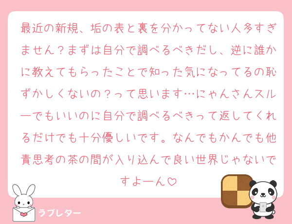 最近の新規、垢の表と裏を分かってない人多すぎません？まずは自分で調べるべきだし、逆に誰かに教えてもらったことで知った気になってるの恥ずかしくないの？って思います…にゃんさんスルーでもいいのに自分で調べるべきって返してくれるだけでも十分優しいです。なんでもかんでも他責思考の茶の間が入り込んで良い世界じゃないですよーん