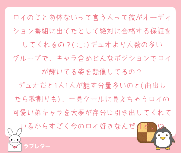 ロイのこと勿体ないって言う人って彼がオーディション番組に出てたとして絶対に合格する保証をしてくれるの？(;_;)デュオより人数の多いグループで、キャラ含めどんなポジションでロイが輝いてる姿を想像してるの？
デュオだと1人1人が話す分量多いのと(曲出したら歌割りも)、一見クールに見えちゃうロイの可愛い弟キャラを大夢が存分に引き出してくれているからすごく今のロイ好きなんだけど。