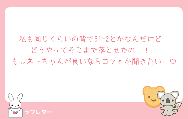 私も同じくらいの背で51-2とかなんだけど
どうやってそこまで落とせたのー！
もしネトちゃんが良いならコツとか聞きたい🥲