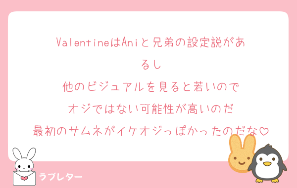 ValentineはAniと兄弟の設定説があるし
他のビジュアルを見ると若いので
オジではない可能性が高いのだ
最初のサムネがイケオジっぽかったのだな