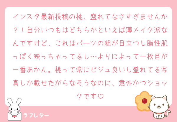 インスタ最新投稿の桃、盛れてなさすぎませんか？！自分いつもはどちらかといえば薄メイク派なんですけど、これはパーツの粗が目立つし脂性肌っぽく映っちゃってるし…よりによって一枚目が一番あかん。桃って常にビジュ良いし盛れてる写真しか載せたがらなそうなのに、意外かつショックです