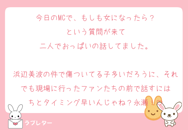 今日のMCで、もしも女になったら？
という質問が来て
二人でおっぱいの話してました。

浜辺美波の件で傷ついてる子多いだろうに、それでも現場に行ったファンたちの前で話すには
ちとタイミング早いんじゃね？永瀬！