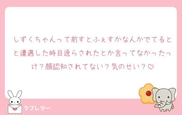 しずくちゃんって前すとふぇすかなんかでてるとと遭遇した時目逸らされたとか言ってなかったっけ？顔認知されてない？気のせい？