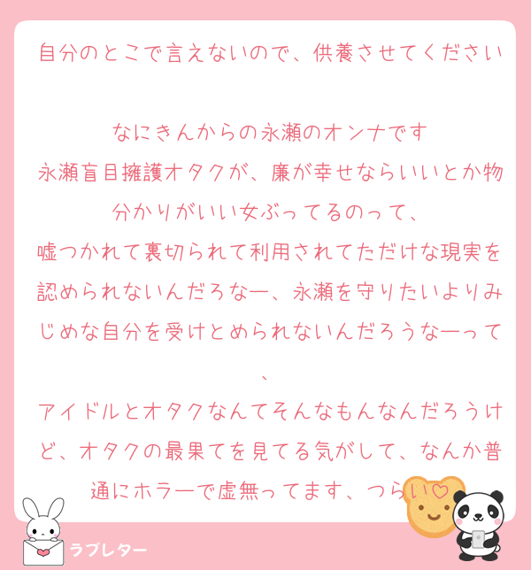 自分のとこで言えないので、供養させてください
なにきんからの永瀬のオンナです
永瀬盲目擁護オタクが、廉が幸せならいいとか物分かりがいい女ぶってるのって、
嘘つかれて裏切られて利用されてただけな現実を認められないんだろなー、永瀬を守りたいよりみじめな自分を受けとめられないんだろうなーって、
アイドルとオタクなんてそんなもんなんだろうけど、オタクの最果てを見てる気がして、なんか普通にホラーで虚無ってます、つらい