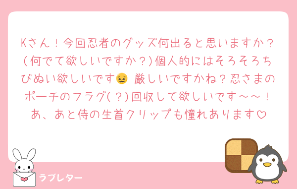 Kさん！今回忍者のグッズ何出ると思いますか？(何でて欲しいですか？)個人的にはそろそろちびぬい欲しいです😖 厳しいですかね？忍さまのポーチのフラグ(？)回収して欲しいです～～！あ、あと侍の生首クリップも憧れあります