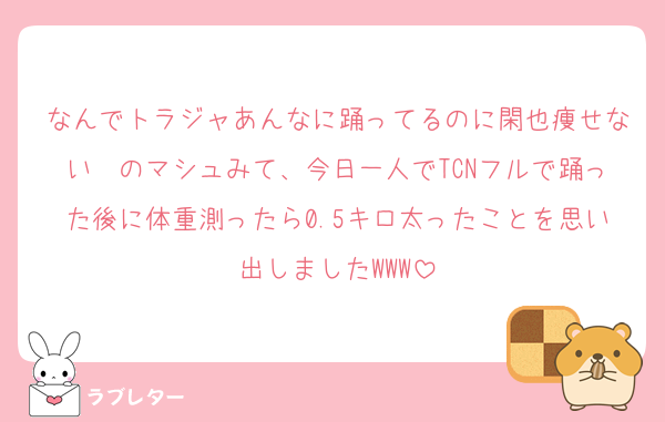 なんでトラジャあんなに踊ってるのに閑也痩せない〜のマシュみて、今日一人でTCNフルで踊った後に体重測ったら0.5キロ太ったことを思い出しましたWWW
