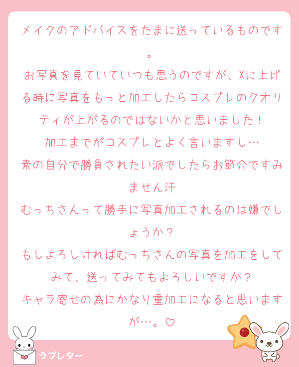 メイクのアドバイスをたまに送っているものです。
お写真を見ていていつも思うのですが、Xに上げる時に写真をもっと加工したらコスプレのクオリティが上がるのではないかと思いました！
加工までがコスプレとよく言いますし…
素の自分で勝負されたい派でしたらお節介ですみません汗
むっちさんって勝手に写真加工されるのは嫌でしょうか？
もしよろしければむっちさんの写真を加工をしてみて、送ってみてもよろしいですか？
キャラ寄せの為にかなり重加工になると思いますが…。