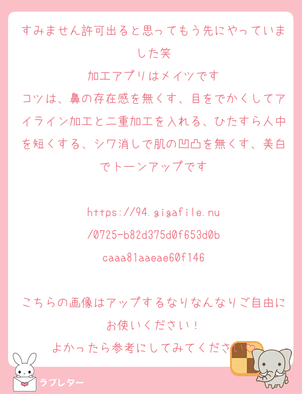 すみません許可出ると思ってもう先にやっていました笑
加工アプリはメイツです
コツは、鼻の存在感を無くす、目をでかくしてアイライン加工と二重加工を入れる、ひたすら人中を短くする、シワ消しで肌の凹凸を無くす、美白でトーンアップです

https://94.gigafile.nu/0725-b82d375d0f653d0bcaaa81aaeae60f146

こちらの画像はアップするなりなんなりご自由にお使いください！
よかったら参考にしてみてください