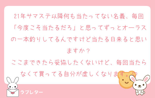 21年サマステ以降何も当たってない名義、毎回「今度こそ当たるだろ」と思ってずっとオーラスの一本釣りしてるんですけど当たる日来ると思いますか？
ここまできたら妥協したくないけど、毎回当たらなくて買ってる自分が虚しくなります。