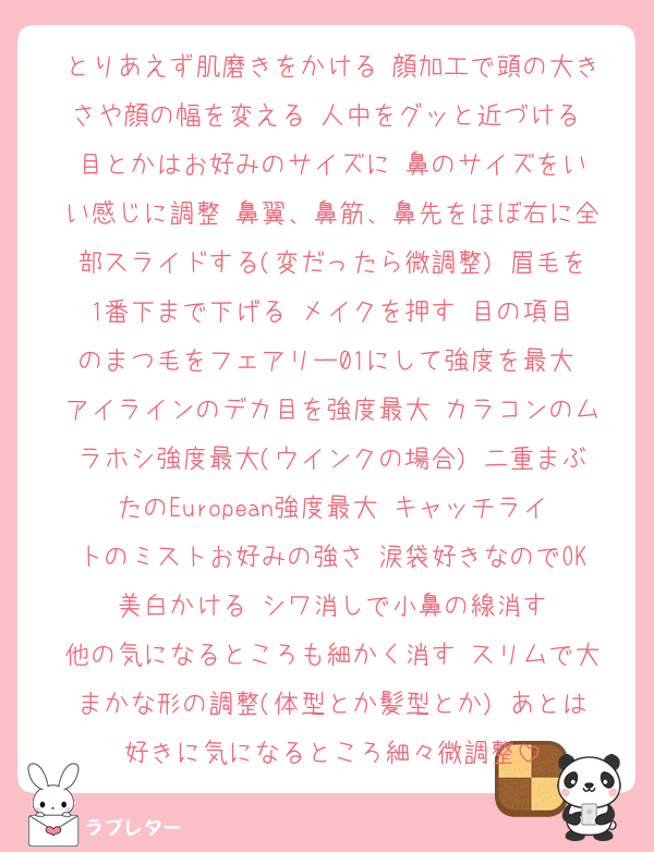 とりあえず肌磨きをかける▶︎顔加工で頭の大きさや顔の幅を変える▶︎人中をグッと近づける▶︎目とかはお好みのサイズに▶︎鼻のサイズをいい感じに調整▶︎鼻翼、鼻筋、鼻先をほぼ右に全部スライドする(変だったら微調整)▶︎眉毛を1番下まで下げる▶︎メイクを押す▶︎目の項目のまつ毛をフェアリー01にして強度を最大▶︎アイラインのデカ目を強度最大▶︎カラコンのムラホシ強度最大(ウインクの場合)▶︎二重まぶたのEuropean強度最大▶︎キャッチライトのミストお好みの強さ▶︎涙袋好きなのでOK▶︎美白かける▶︎シワ消しで小鼻の線消す▶︎他の気になるところも細かく消す▶︎スリムで大まかな形の調整(体型とか髪型とか)▶︎あとは好きに気になるところ細々微調整